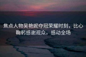 焦點人物吳艷妮奪冠榮耀時刻，比心鞠躬感謝觀眾，感動全場