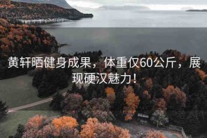 黃軒曬健身成果，體重僅60公斤，展現(xiàn)硬漢魅力！