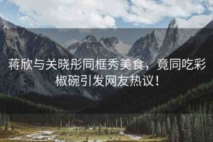 蔣欣與關(guān)曉彤同框秀美食，竟同吃彩椒碗引發(fā)網(wǎng)友熱議！