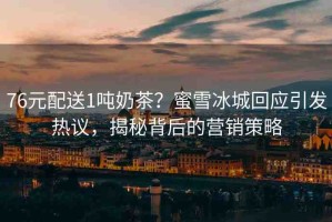 76元配送1噸奶茶？蜜雪冰城回應(yīng)引發(fā)熱議，揭秘背后的營(yíng)銷策略