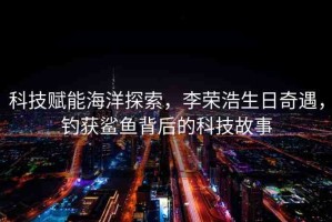 科技賦能海洋探索，李榮浩生日奇遇，釣獲鯊魚背后的科技故事