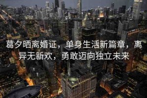 葛夕曬離婚證，單身生活新篇章，離異無新歡，勇敢邁向獨立未來