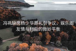 馮鞏缺席楊少華葬禮引爭(zhēng)議，娛樂(lè)圈友情與利益的微妙平衡