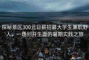 探秘景區(qū)300元日薪招募大學生兼職野人，一場別開生面的暑期實踐之旅