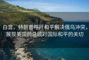 白宮，特朗普呼吁和平解決俄烏沖突，展現(xiàn)美國前總統(tǒng)對國際和平的關(guān)切