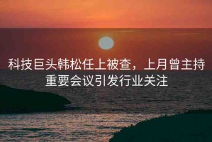科技巨頭韓松任上被查，上月曾主持重要會議引發(fā)行業(yè)關(guān)注
