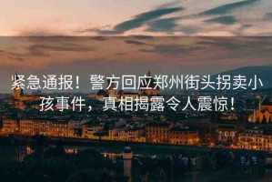 緊急通報！警方回應鄭州街頭拐賣小孩事件，真相揭露令人震驚！