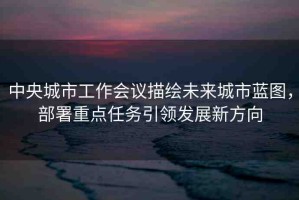 中央城市工作會(huì)議描繪未來(lái)城市藍(lán)圖，部署重點(diǎn)任務(wù)引領(lǐng)發(fā)展新方向