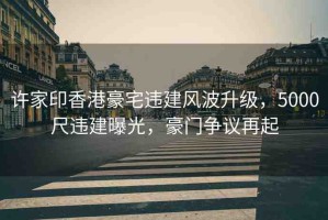 許家印香港豪宅違建風(fēng)波升級，5000尺違建曝光，豪門爭議再起