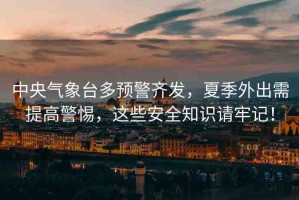 中央氣象臺多預警齊發(fā)，夏季外出需提高警惕，這些安全知識請牢記！