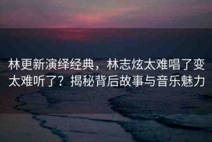林更新演繹經(jīng)典，林志炫太難唱了變太難聽了？揭秘背后故事與音樂魅力