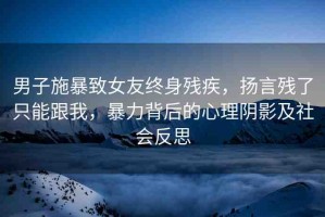男子施暴致女友終身殘疾，揚言殘了只能跟我，暴力背后的心理陰影及社會反思