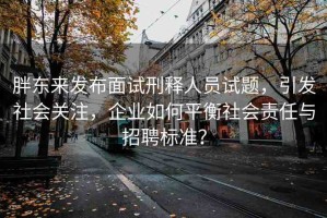 胖東來發(fā)布面試刑釋人員試題，引發(fā)社會關(guān)注，企業(yè)如何平衡社會責任與招聘標準？