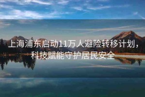 上海浦東啟動(dòng)11萬人避險(xiǎn)轉(zhuǎn)移計(jì)劃，科技賦能守護(hù)居民安全
