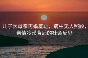 兒子因母親再婚羞恥，病中無人照顧，親情冷漠背后的社會反思