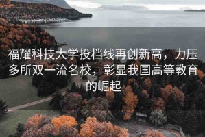 福耀科技大學(xué)投檔線再創(chuàng)新高，力壓多所雙一流名校，彰顯我國高等教育的崛起