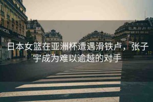 日本女籃在亞洲杯遭遇滑鐵盧，張子宇成為難以逾越的對手