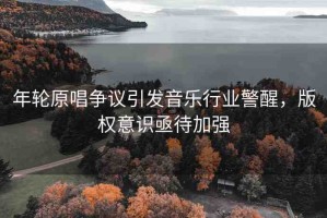 年輪原唱爭議引發(fā)音樂行業(yè)警醒，版權(quán)意識亟待加強
