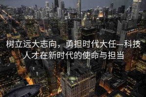 樹(shù)立遠(yuǎn)大志向，勇?lián)鷷r(shí)代大任—科技人才在新時(shí)代的使命與擔(dān)當(dāng)