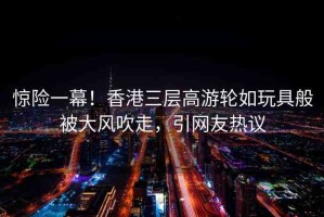驚險一幕！香港三層高游輪如玩具般被大風吹走，引網(wǎng)友熱議