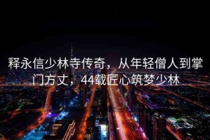 釋永信少林寺傳奇，從年輕僧人到掌門方丈，44載匠心筑夢少林