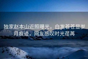 獨(dú)家趙本山近照曝光，白發(fā)蒼蒼顯歲月痕跡，網(wǎng)友感嘆時(shí)光荏苒