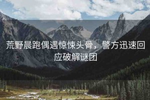 荒野晨跑偶遇驚悚頭骨，警方迅速回應(yīng)破解謎團(tuán)