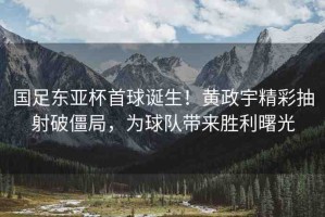 國(guó)足東亞杯首球誕生！黃政宇精彩抽射破僵局，為球隊(duì)帶來(lái)勝利曙光
