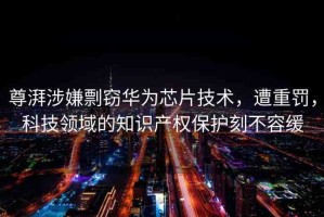 尊湃涉嫌剽竊華為芯片技術(shù)，遭重罰，科技領(lǐng)域的知識(shí)產(chǎn)權(quán)保護(hù)刻不容緩