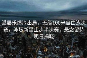 潘展樂爆冷出局，無緣100米自由泳決賽，泳壇新星止步半決賽，懸念留待明日揭曉