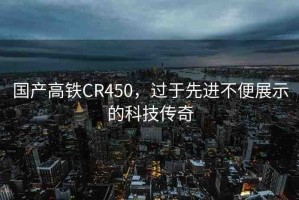 國產(chǎn)高鐵CR450，過于先進不便展示的科技傳奇