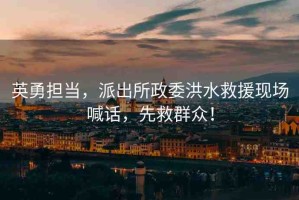 英勇?lián)?dāng)，派出所政委洪水救援現(xiàn)場喊話，先救群眾！