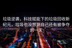 垃圾逆襲，科技賦能下的垃圾回收新紀(jì)元，垃圾也沒想到自己還有被爭(zhēng)奪的一天