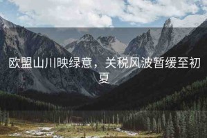 歐盟山川映綠意，關(guān)稅風(fēng)波暫緩至初夏