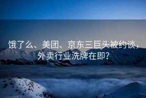 餓了么、美團、京東三巨頭被約談，外賣行業(yè)洗牌在即？