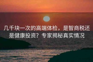 幾千塊一次的高端體檢，是智商稅還是健康投資？專(zhuān)家揭秘真實(shí)情況