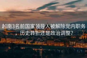 越南3名前國家領導人被解除黨內(nèi)職務，歷史轉(zhuǎn)折還是政治調(diào)整？