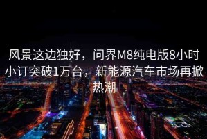 風(fēng)景這邊獨(dú)好，問(wèn)界M8純電版8小時(shí)小訂突破1萬(wàn)臺(tái)，新能源汽車(chē)市場(chǎng)再掀熱潮