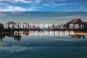 報(bào)考福耀科技大學(xué)考生熱議，愿做小白鼠，探索創(chuàng)新教育新篇章