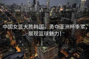 中國(guó)女籃大勝韓國(guó)，勇奪亞洲杯季軍，展現(xiàn)籃球魅力！