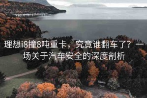 理想i8撞8噸重卡，究竟誰翻車了？一場(chǎng)關(guān)于汽車安全的深度剖析