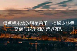 盤點(diǎn)釋永信的明星弟子，揭秘少林寺高僧與娛樂(lè)圈的跨界互動(dòng)