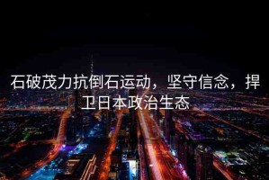石破茂力抗倒石運動，堅守信念，捍衛(wèi)日本政治生態(tài)