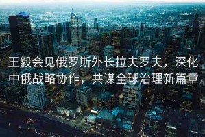 王毅會見俄羅斯外長拉夫羅夫，深化中俄戰(zhàn)略協(xié)作，共謀全球治理新篇章