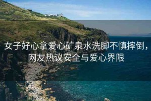 女子好心拿愛(ài)心礦泉水洗腳不慎摔倒，網(wǎng)友熱議安全與愛(ài)心界限
