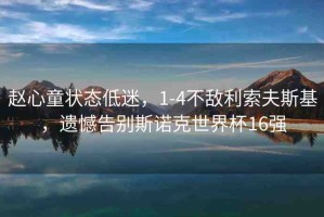 趙心童狀態(tài)低迷，1-4不敵利索夫斯基，遺憾告別斯諾克世界杯16強(qiáng)