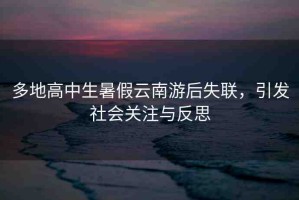 多地高中生暑假云南游后失聯(lián)，引發(fā)社會(huì)關(guān)注與反思