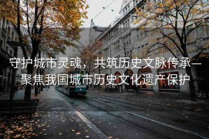 守護(hù)城市靈魂，共筑歷史文脈傳承—聚焦我國(guó)城市歷史文化遺產(chǎn)保護(hù)