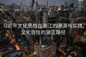 習(xí)近平文化思想在浙江的溯源與實(shí)踐，文化自信的浙江路徑