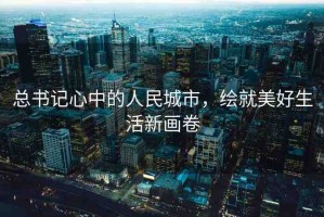 總書記心中的人民城市，繪就美好生活新畫卷